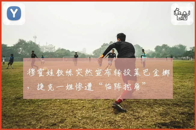 穆霍娃教练突然宣布转投莱巴金娜，捷克一姐惨遭“临阵挖角”