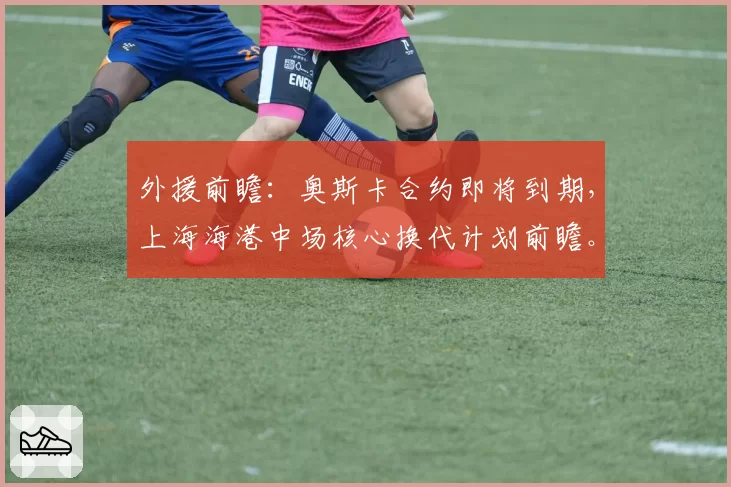外援前瞻：奥斯卡合约即将到期，上海海港中场核心换代计划前瞻。
