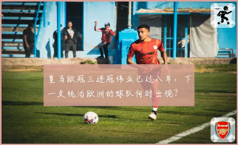 皇马欧冠三连冠伟业已过八年，下一支统治欧洲的球队何时出现？