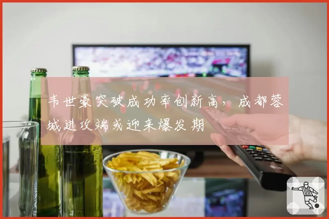 韦世豪突破成功率创新高,成都蓉城进攻端或迎来爆发期