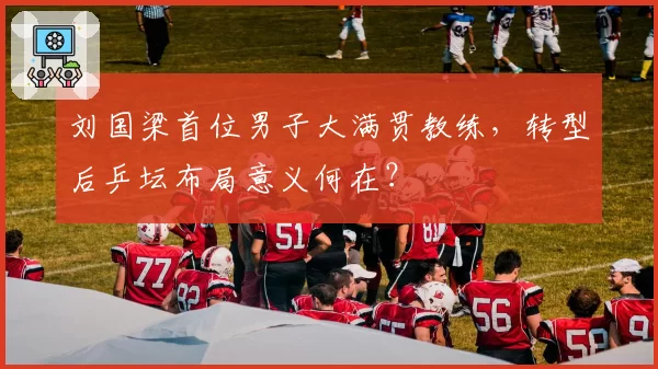 刘国梁首位男子大满贯教练,转型后乒坛布局意义何在?