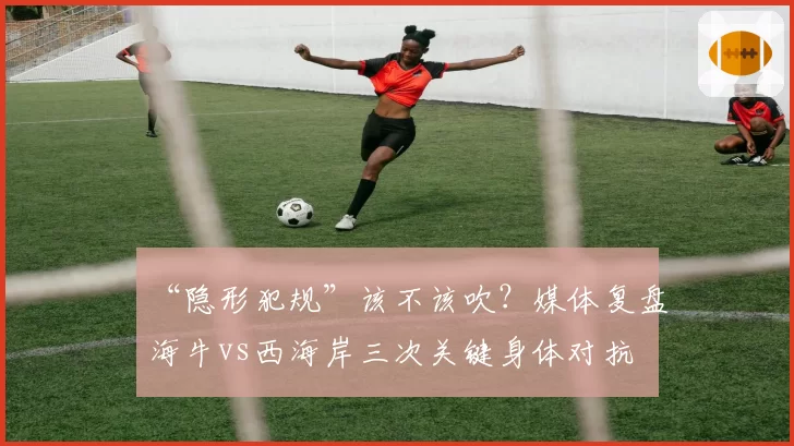 “隐形犯规”该不该吹?媒体复盘海牛vs西海岸三次关键身体对抗