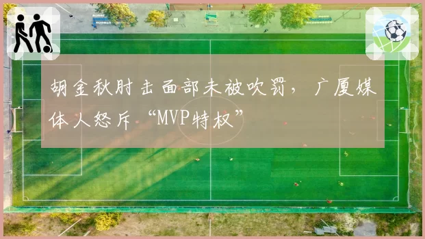 胡金秋肘击面部未被吹罚，广厦媒体人怒斥“MVP特权”