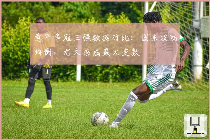 意甲争冠三强数据对比:国米攻防均衡,尤文或成最大变数