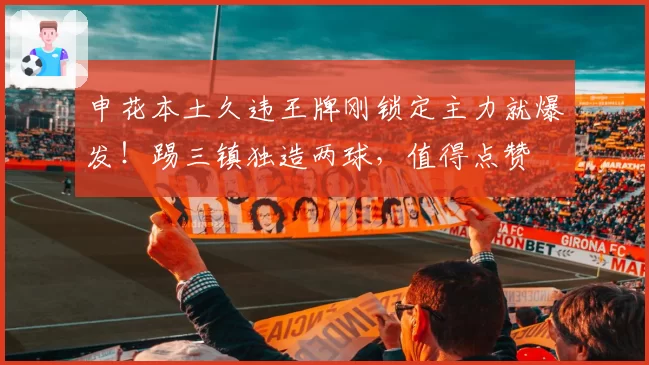 申花本土久违王牌刚锁定主力就爆发！踢三镇独造两球，值得点赞