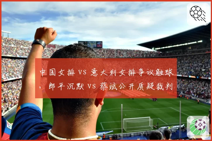 中国女排 vs 意大利女排争议触球,郎平沉默 vs 蔡斌公开质疑裁判