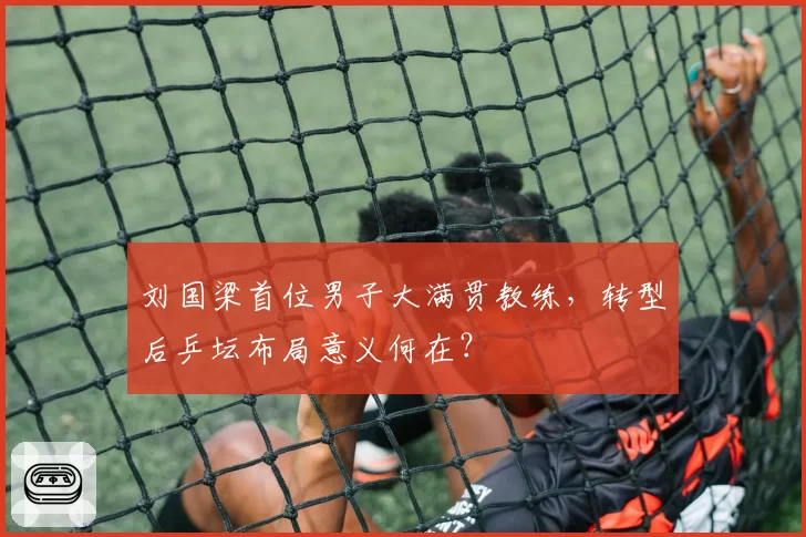 刘国梁首位男子大满贯教练,转型后乒坛布局意义何在?