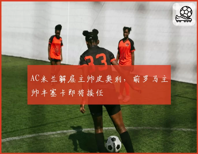 AC米兰解雇主帅皮奥利,前罗马主帅丰塞卡即将接任