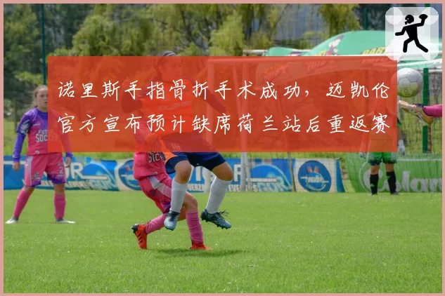 诺里斯手指骨折手术成功，迈凯伦官方宣布预计缺席荷兰站后重返赛场