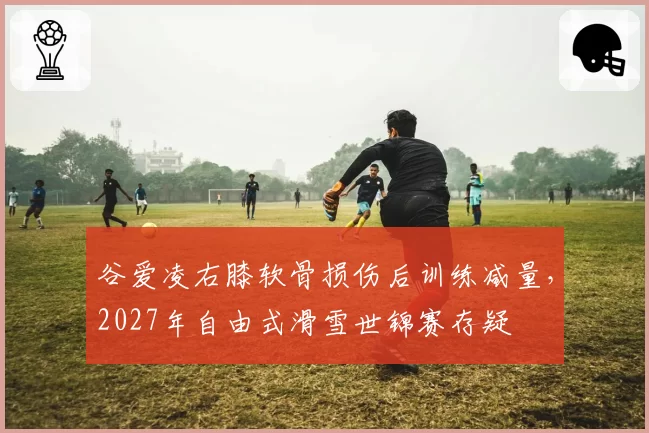 谷爱凌右膝软骨损伤后训练减量,2027年自由式滑雪世锦赛存疑