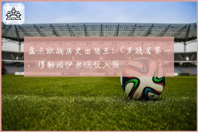 盘点欧战历史出场王:C罗稳居第一,穆勒诺伊尔现役入围