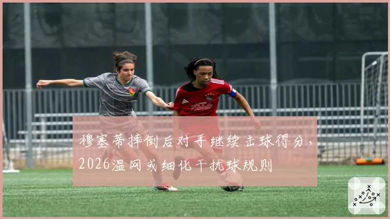 穆塞蒂摔倒后对手继续击球得分,2026温网或细化干扰球规则