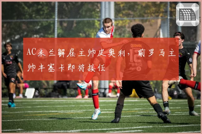 AC米兰解雇主帅皮奥利,前罗马主帅丰塞卡即将接任