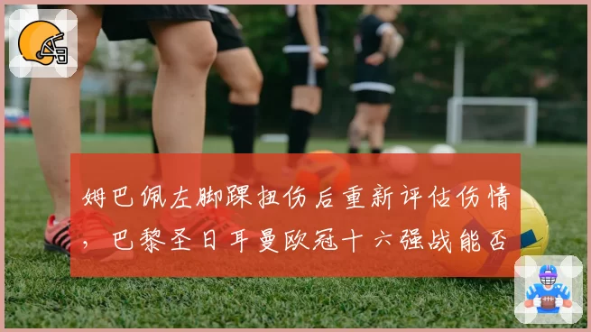 姆巴佩左脚踝扭伤后重新评估伤情，巴黎圣日耳曼欧冠十六强战能否如期登场？