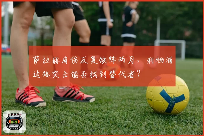 萨拉赫肩伤反复缺阵两月,利物浦边路突击能否找到替代者?