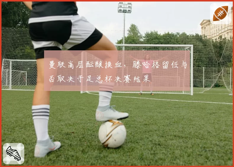 曼联高层酝酿换血，滕哈格留任与否取决于足总杯决赛结果