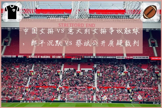 中国女排 vs 意大利女排争议触球,郎平沉默 vs 蔡斌公开质疑裁判