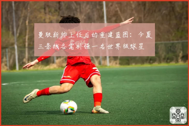 曼联新帅上任后的重建蓝图：今夏三条线各需补强一名世界级球星