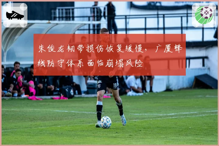 朱俊龙韧带损伤恢复缓慢，广厦锋线防守体系面临崩塌风险