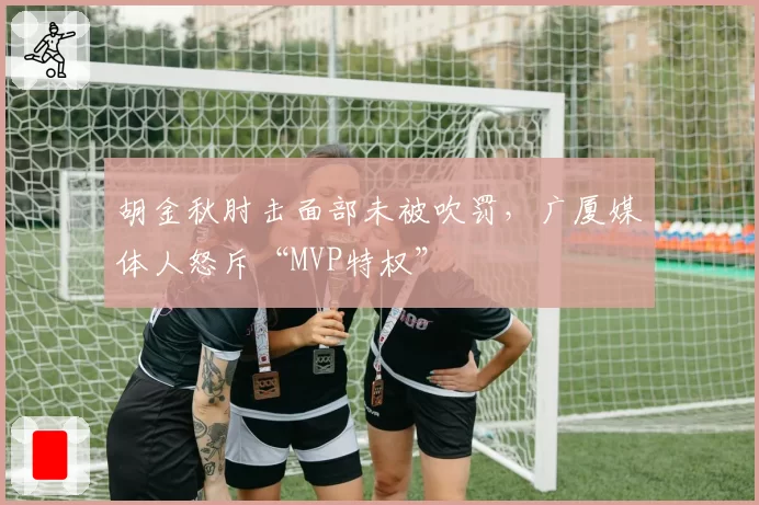 胡金秋肘击面部未被吹罚，广厦媒体人怒斥“MVP特权”