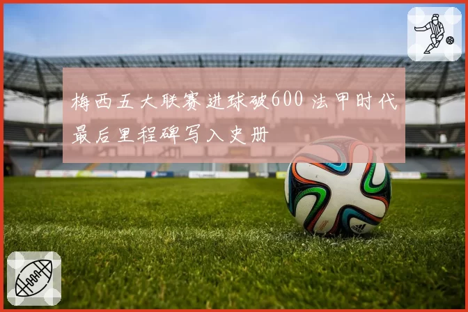 梅西五大联赛进球破600 法甲时代最后里程碑写入史册