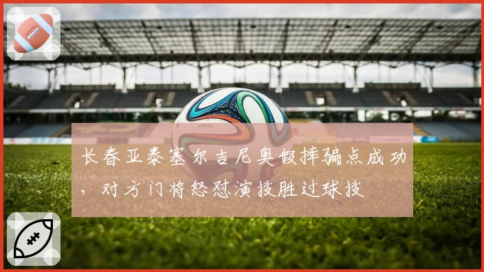 长春亚泰塞尔吉尼奥假摔骗点成功,对方门将怒怼演技胜过球技