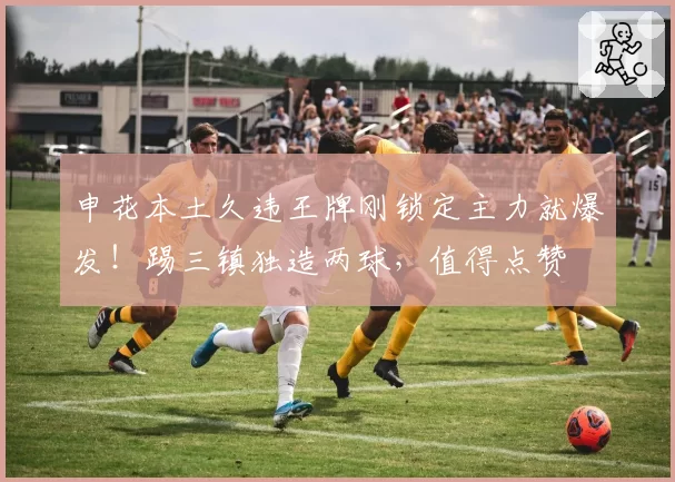 申花本土久违王牌刚锁定主力就爆发！踢三镇独造两球，值得点赞