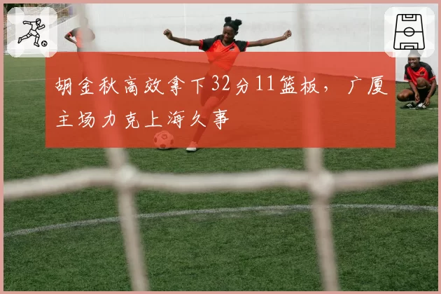 胡金秋高效拿下32分11篮板,广厦主场力克上海久事