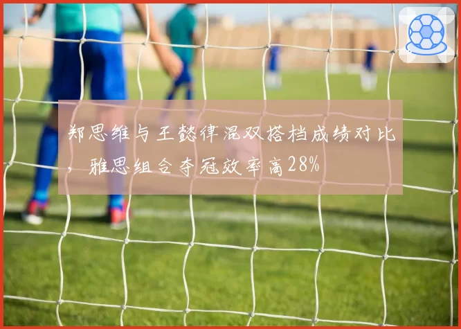 郑思维与王懿律混双搭档成绩对比，雅思组合夺冠效率高28%