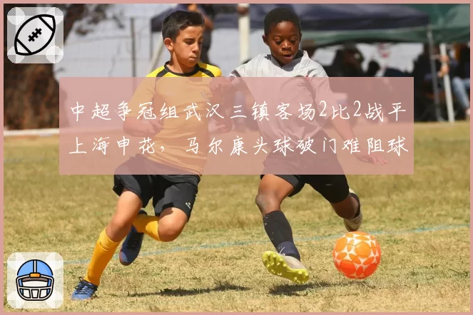中超争冠组武汉三镇客场2比2战平上海申花，马尔康头球破门难阻球队三连平