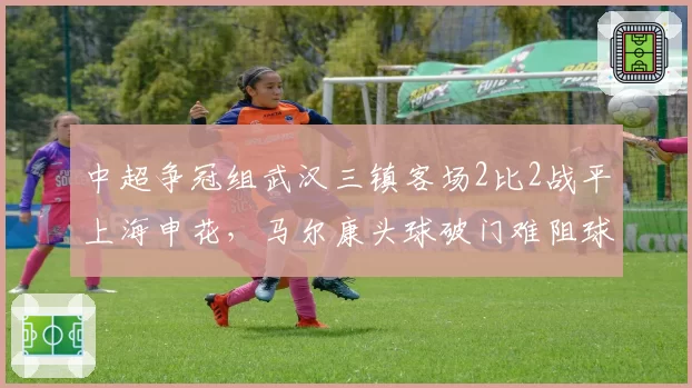 中超争冠组武汉三镇客场2比2战平上海申花，马尔康头球破门难阻球队三连平